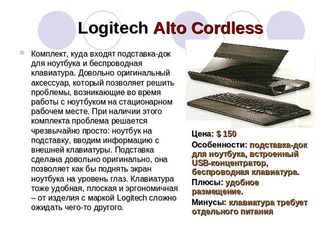 Logitech Alto Cordless Комплект, куда входят подставка-док для ноутбука и беспроводная клавиатура. Довольно оригинальный аксессуар, который позволяет решить проблемы, возникающие во время работы с ноутбуком на стационарном рабочем месте. При наличии…