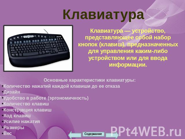 Клавиатура Клавиатура — устройство, представляющее собой набор кнопок (клавиш), предназначенных для управления каким-либо устройством или для ввода информации. Основные характеристики клавиатуры:Количество нажатий каждой клавиши до ее отказаДизайнУд…