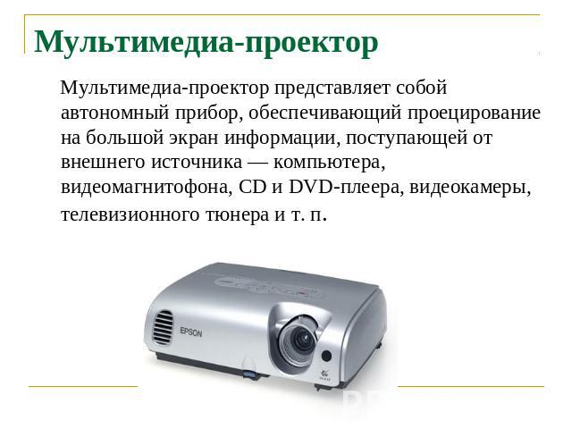 Мультимедиа-проектор Мультимедиа-проектор представляет собой автономный прибор, обеспечивающий проецирование на большой экран информации, поступающей от внешнего источника — компьютера, видеомагнитофона, CD и DVD-плеера, видеокамеры, телевизионного …