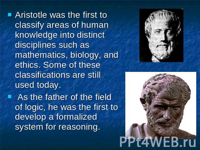 Aristotle was the first to classify areas of human knowledge into distinct disciplines such as mathematics, biology, and ethics. Some of these classifications are still used today. As the father of the field of logic, he was the first to develop a f…