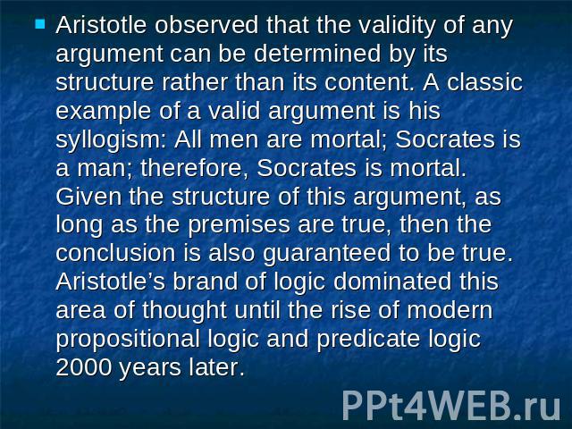 Aristotle observed that the validity of any argument can be determined by its structure rather than its content. A classic example of a valid argument is his syllogism: All men are mortal; Socrates is a man; therefore, Socrates is mortal. Given the …