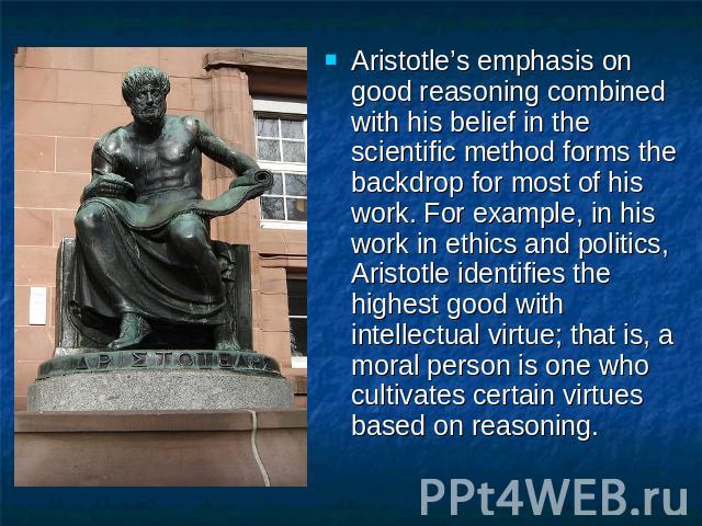Aristotle’s emphasis on good reasoning combined with his belief in the scientific method forms the backdrop for most of his work. For example, in his work in ethics and politics, Aristotle identifies the highest good with intellectual virtue; that i…