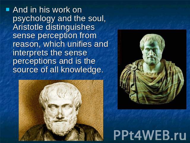 And in his work on psychology and the soul, Aristotle distinguishes sense perception from reason, which unifies and interprets the sense perceptions and is the source of all knowledge.