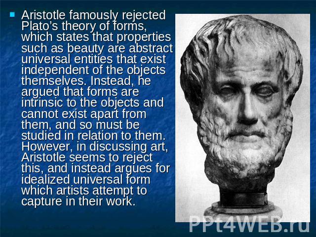 Aristotle famously rejected Plato’s theory of forms, which states that properties such as beauty are abstract universal entities that exist independent of the objects themselves. Instead, he argued that forms are intrinsic to the objects and cannot …