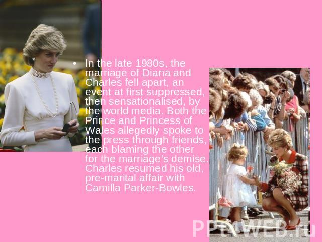 In the late 1980s, the marriage of Diana and Charles fell apart, an event at first suppressed, then sensationalised, by the world media. Both the Prince and Princess of Wales allegedly spoke to the press through friends, each blaming the other for t…