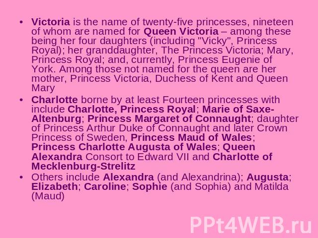 Victoria is the name of twenty-five princesses, nineteen of whom are named for Queen Victoria – among these being her four daughters (including 