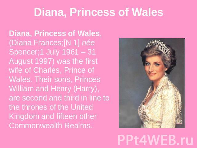 Diana, Princess of Wales Diana, Princess of Wales, (Diana Frances;[N 1] née Spencer;1 July 1961 – 31 August 1997) was the first wife of Charles, Prince of Wales. Their sons, Princes William and Henry (Harry), are second and third in line to the thro…