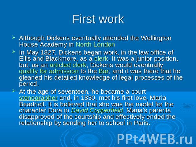 First work Although Dickens eventually attended the Wellington House Academy in North LondonIn May 1827, Dickens began work, in the law office of Ellis and Blackmore, as a clerk. It was a junior position, but, as an articled clerk, Dickens would eve…