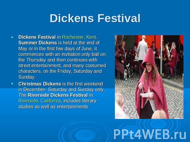 Dickens Festival Dickens Festival in Rochester, Kent. Summer Dickens is held at the end of May or in the first few days of June, it commences with an invitation only ball on the Thursday and then continues with street entertainment, and many costume…