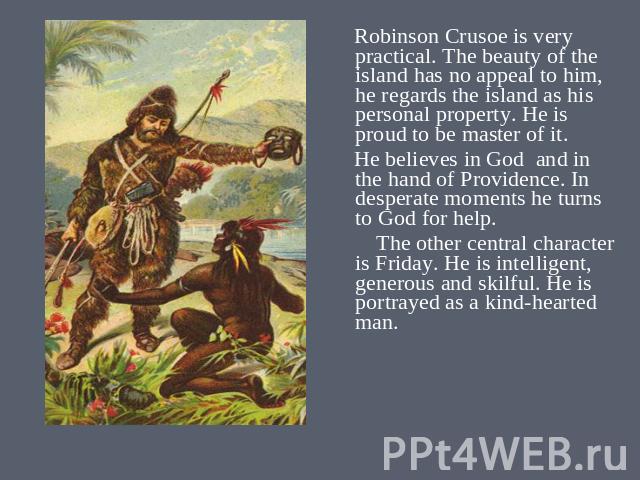 Robinson Crusoe is very practical. The beauty of the island has no appeal to him, he regards the island as his personal property. He is proud to be master of it. He believes in God and in the hand of Providence. In desperate moments he turns to God …