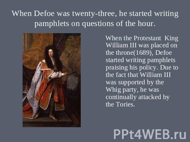 When Defoe was twenty-three, he started writing pamphlets on questions of the hour. When the Protestant King William III was placed on the throne(1689), Defoe started writing pamphlets praising his policy. Due to the fact that William III was suppor…