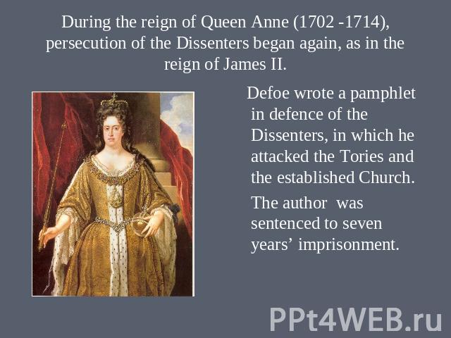 During the reign of Queen Anne (1702 -1714), persecution of the Dissenters began again, as in the reign of James II. Defoe wrote a pamphlet in defence of the Dissenters, in which he attacked the Tories and the established Church. The author was sent…