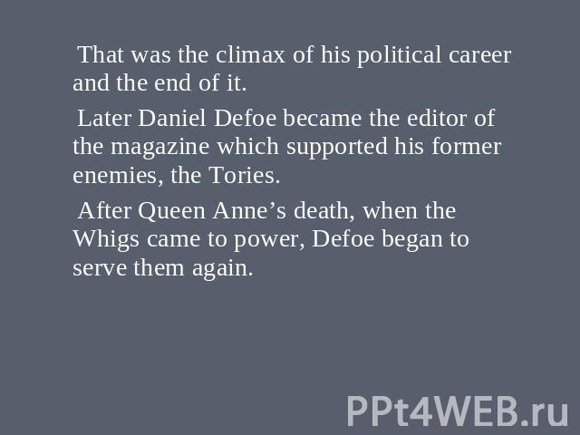 That was the climax of his political career and the end of it. Later Daniel Defoe became the editor of the magazine which supported his former enemies, the Tories. After Queen Anne’s death, when the Whigs came to power, Defoe began to serve them again.