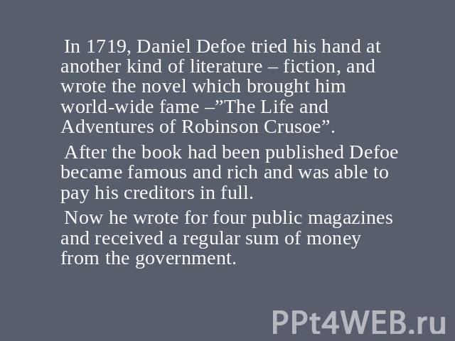 In 1719, Daniel Defoe tried his hand at another kind of literature – fiction, and wrote the novel which brought him world-wide fame –”The Life and Adventures of Robinson Crusoe”. After the book had been published Defoe became famous and rich and was…