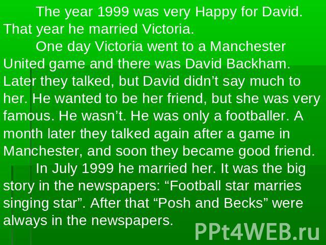 The year 1999 was very Happy for David. That year he married Victoria.One day Victoria went to a Manchester United game and there was David Backham. Later they talked, but David didn’t say much to her. He wanted to be her friend, but she was very fa…