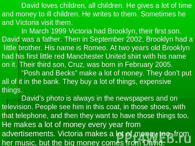 David loves children, all children. He gives a lot of time and money to ill children. He writes to them. Sometimes he and Victoria visit them.In March 1999 Victoria had Brooklyn, their first son. David was a father. Then in September 2002, Brooklyn …