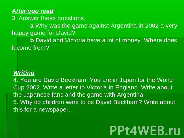After you read3. Answer these questions.a Why was the game against Argentina in 2002 a very happy game for David? b David and Victoria have a lot of money. Where does it come from? Writing4. You are David Beckham. You are in Japan for the World Cup …