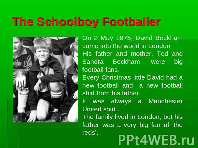 The Schoolboy Footballer On 2 May 1975, David Beckham came into the world in London. His father and mother, Ted and Sandra Beckham, were big football fans. Every Christmas little David had a new football and a new football shirt from his father. It …