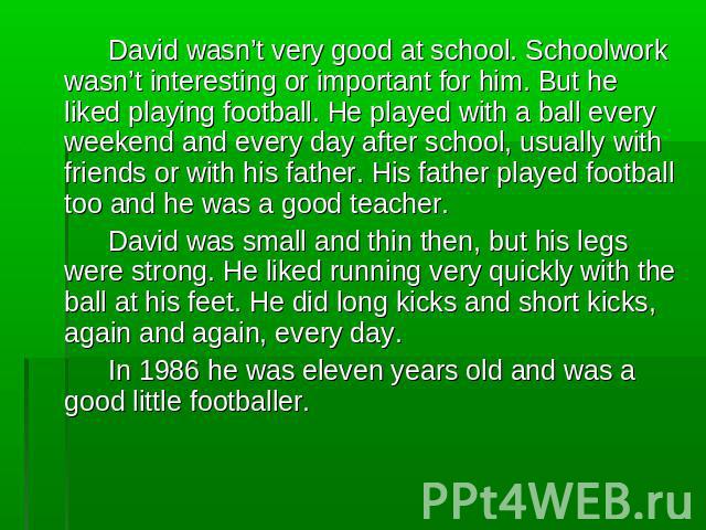 David wasn’t very good at school. Schoolwork wasn’t interesting or important for him. But he liked playing football. He played with a ball every weekend and every day after school, usually with friends or with his father. His father played football …