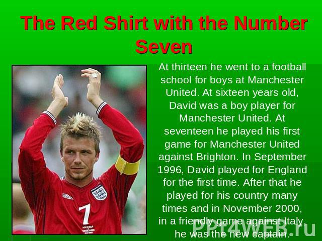 The Red Shirt with the Number Seven At thirteen he went to a football school for boys at Manchester United. At sixteen years old, David was a boy player for Manchester United. At seventeen he played his first game for Manchester United against Brigh…