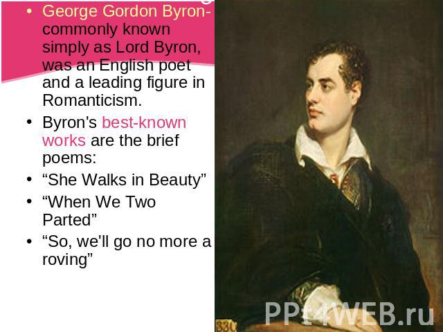 George Gordon Byron-commonly known simply as Lord Byron, was an English poet and a leading figure in Romanticism.Byron's best-known works are the brief poems:“She Walks in Beauty”“When We Two Parted”“So, we'll go no more a roving”