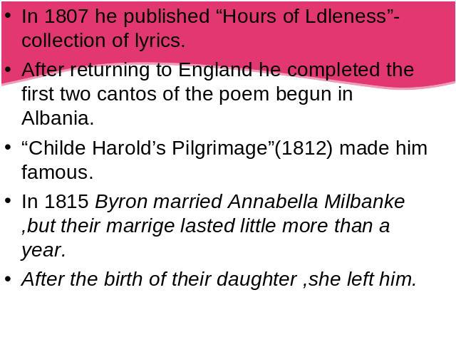 In 1807 he published “Hours of Ldleness”-collection of lyrics.After returning to England he completed the first two cantos of the poem begun in Albania.“Childe Harold’s Pilgrimage”(1812) made him famous.In 1815 Byron married Annabella Milbanke ,but …