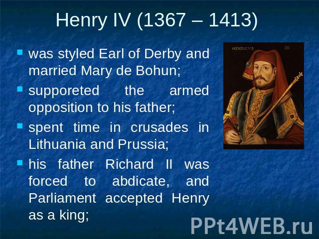 Henry IV (1367 – 1413) was styled Earl of Derby and married Mary de Bohun;supporeted the armed opposition to his father;spent time in crusades in Lithuania and Prussia;his father Richard II was forced to abdicate, and Parliament accepted Henry as a king;