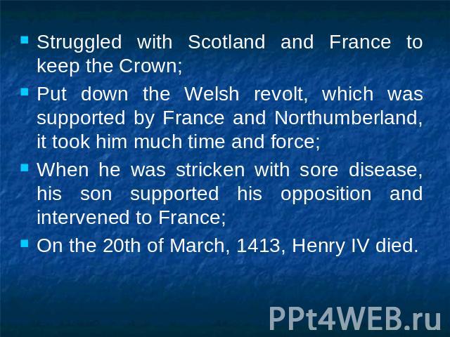 Struggled with Scotland and France to keep the Crown;Put down the Welsh revolt, which was supported by France and Northumberland, it took him much time and force;When he was stricken with sore disease, his son supported his opposition and intervened…