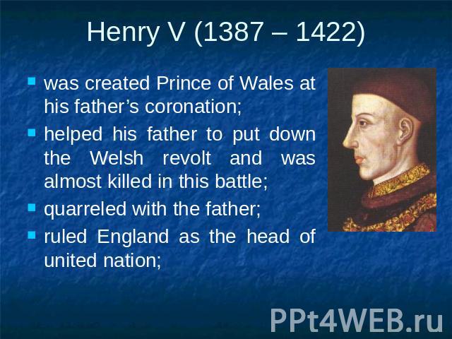 Henry V (1387 – 1422) was created Prince of Wales at his father’s coronation;helped his father to put down the Welsh revolt and was almost killed in this battle;quarreled with the father;ruled England as the head of united nation;