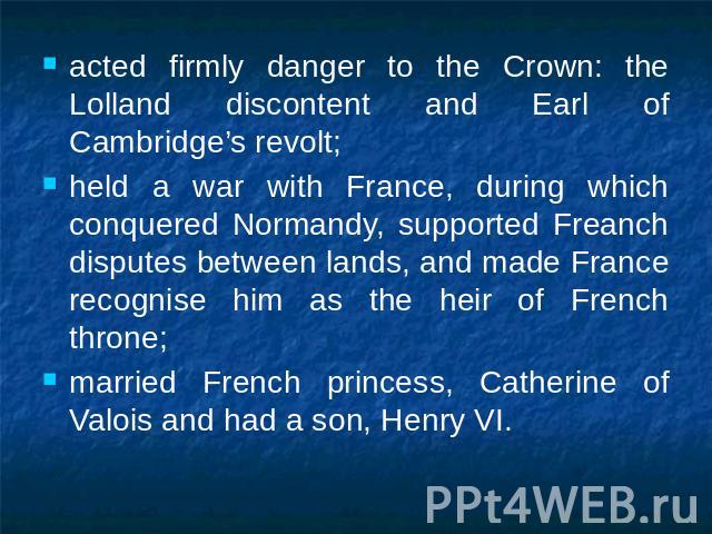 acted firmly danger to the Crown: the Lolland discontent and Earl of Cambridge’s revolt;held a war with France, during which conquered Normandy, supported Freanch disputes between lands, and made France recognise him as the heir of French throne;mar…