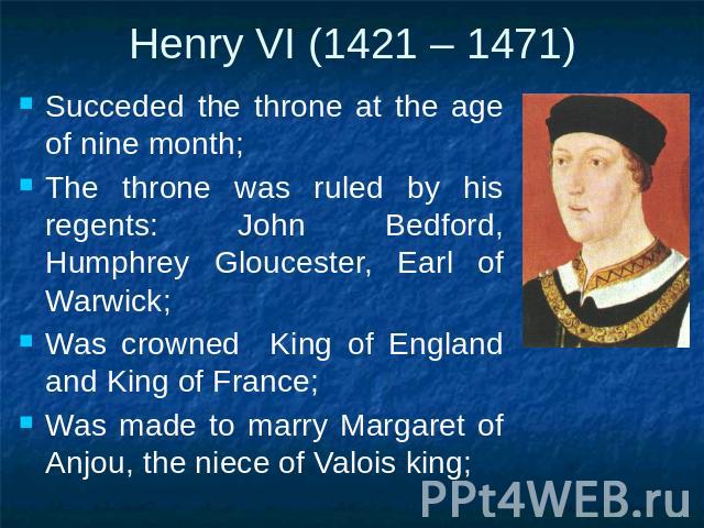Henry VI (1421 – 1471) Succeded the throne at the age of nine month;The throne was ruled by his regents: John Bedford, Humphrey Gloucester, Earl of Warwick;Was crowned King of England and King of France;Was made to marry Margaret of Anjou, the niece…