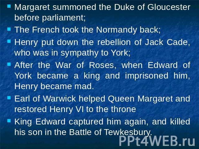 Margaret summoned the Duke of Gloucester before parliament;The French took the Normandy back;Henry put down the rebellion of Jack Cade, who was in sympathy to York;After the War of Roses, when Edward of York became a king and imprisoned him, Henry b…