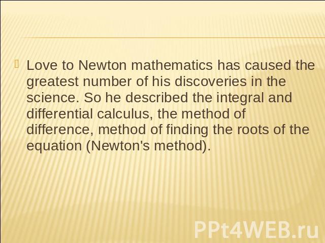 Love to Newton mathematics has caused the greatest number of his discoveries in the science. So he described the integral and differential calculus, the method of difference, method of finding the roots of the equation (Newton's method).