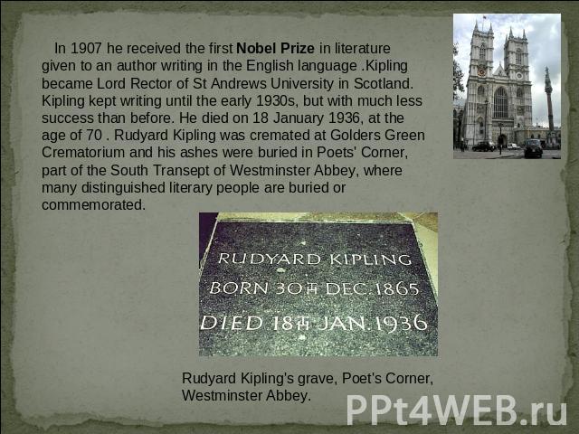 In 1907 he received the first Nobel Prize in literature given to an author writing in the English language .Kipling became Lord Rector of St Andrews University in Scotland. Kipling kept writing until the early 1930s, but with much less success than …
