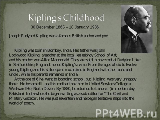 Kipling's Childhood30 December 1865 – 18 January 1936 Joseph Rudyard Kipling was a famous British author and poet. Kipling was born in Bombay, India. His father was John Lockwood Kipling, a teacher at the local Jeejeebhoy School of Art, and his moth…