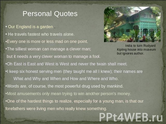 Personal Quotes Our England is a garden . He travels fastest who travels alone. Every one is more or less mad on one point. The silliest woman can manage a clever man; but it needs a very clever woman to manage a fool.Oh East is East and West is Wes…