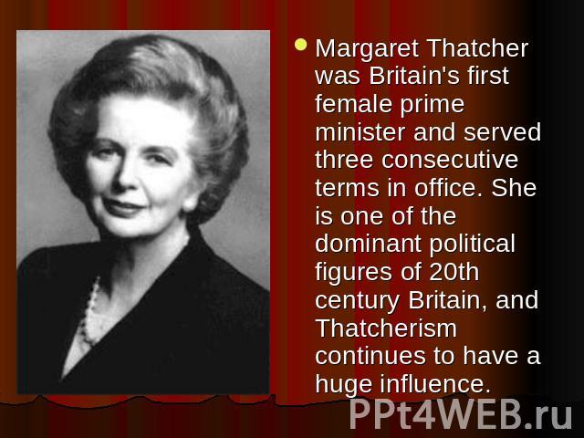 Margaret Thatcher was Britain's first female prime minister and served three consecutive terms in office. She is one of the dominant political figures of 20th century Britain, and Thatcherism continues to have a huge influence.
