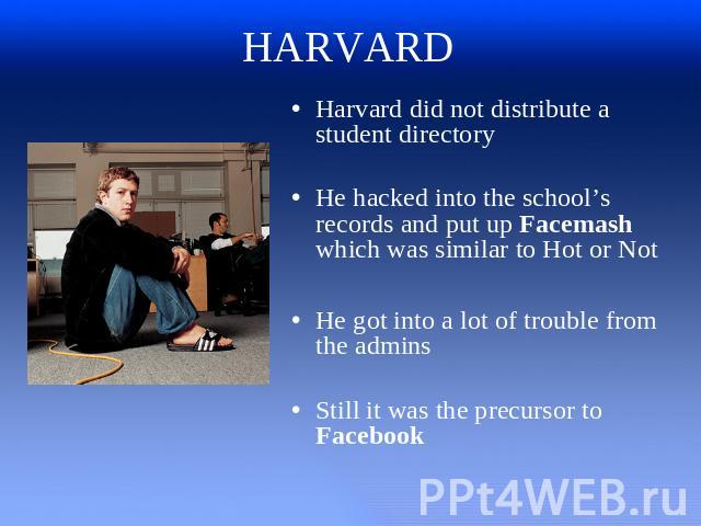 HARVARD Harvard did not distribute a student directoryHe hacked into the school’s records and put up Facemash which was similar to Hot or NotHe got into a lot of trouble from the adminsStill it was the precursor to Facebook