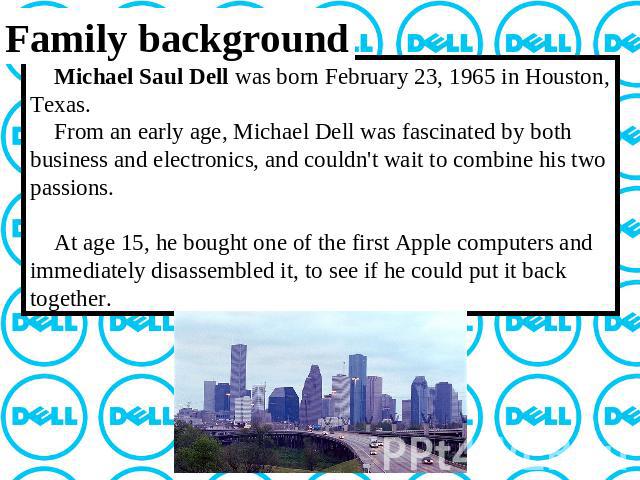 Family background Michael Saul Dell was born February 23, 1965 in Houston, Texas. From an early age, Michael Dell was fascinated by both business and electronics, and couldn't wait to combine his two passions. At age 15, he bought one of the first A…