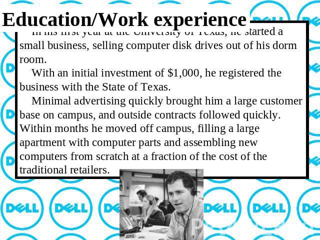 Education/Work experience In his first year at the University of Texas, he started a small business, selling computer disk drives out of his dorm room. With an initial investment of $1,000, he registered the business with the State of Texas. Minimal…