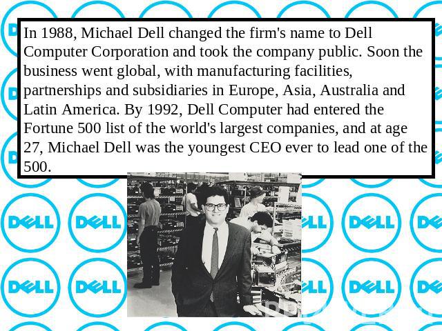 In 1988, Michael Dell changed the firm's name to Dell Computer Corporation and took the company public. Soon the business went global, with manufacturing facilities, partnerships and subsidiaries in Europe, Asia, Australia and Latin America. By 1992…