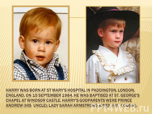 Harry was born at St Mary's Hospital in Paddington, London, England, on 15 September 1984. He was baptised at St. George's Chapel at Windsor Castle. Harry's godparents were Prince Andrew (his uncle); Lady Sarah Armstrong-Jones (his cousin).