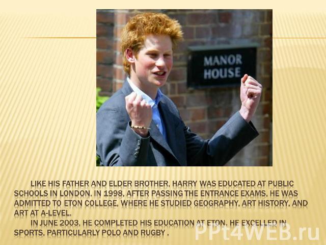 Like his father and elder brother, Harry was educated at public schools in London. In 1998, after passing the entrance exams, he was admitted to Eton College, where he studied geography, art history, and art at A-Level. In June 2003, he completed hi…