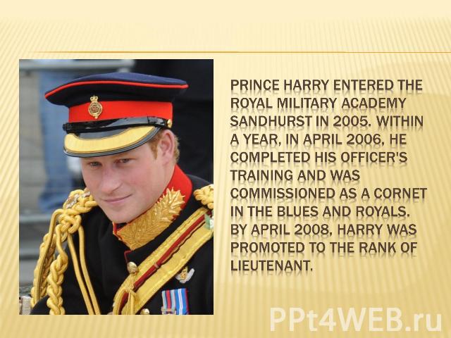 Prince Harry entered the Royal Military Academy Sandhurst in 2005. Within a year, in April 2006, he completed his officer's training and was commissioned as a Cornet in the Blues and Royals. By April 2008, Harry was promoted to the rank of lieutenant.
