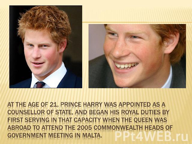At the age of 21, Prince Harry was appointed as a Counsellor of State, and began his royal duties by first serving in that capacity when the Queen was abroad to attend the 2005 Commonwealth Heads of Government Meeting in Malta.