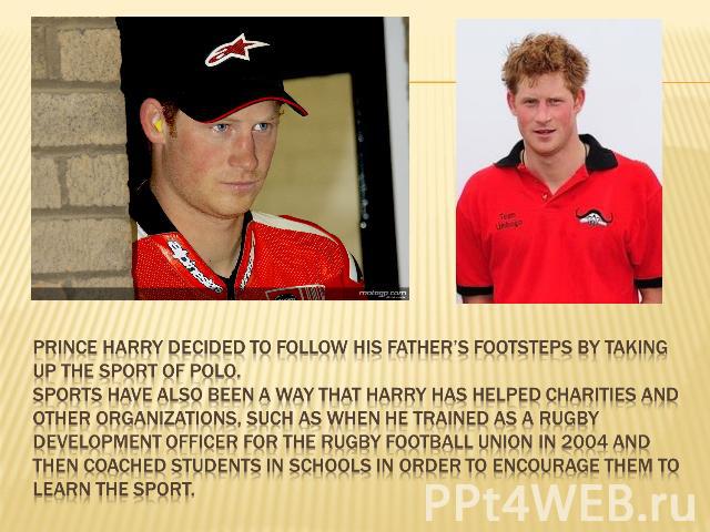Prince Harry decided to follow his father’s footsteps by taking up the sport of Polo.Sports have also been a way that Harry has helped charities and other organizations, such as when he trained as a Rugby Development Officer for the Rugby Football U…