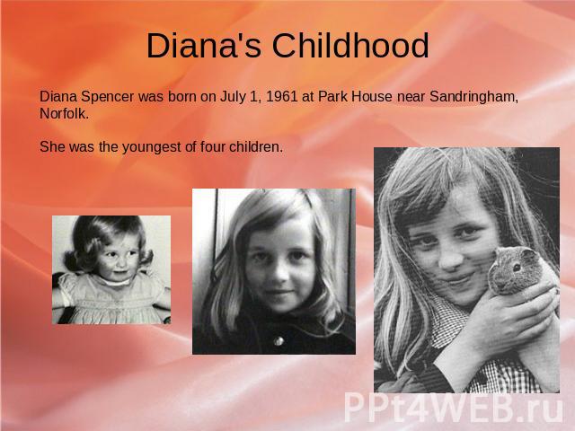 Diana's Childhood Diana Spencer was born on July 1, 1961 at Park House near Sandringham, Norfolk. She was the youngest of four children.