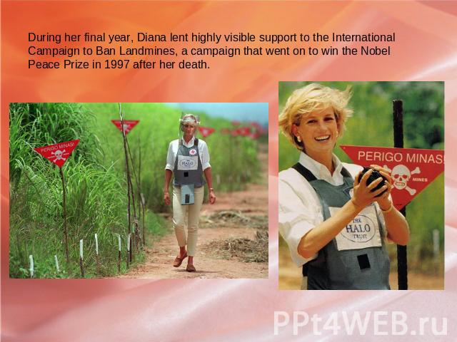 During her final year, Diana lent highly visible support to the International Campaign to Ban Landmines, a campaign that went on to win the Nobel Peace Prize in 1997 after her death.