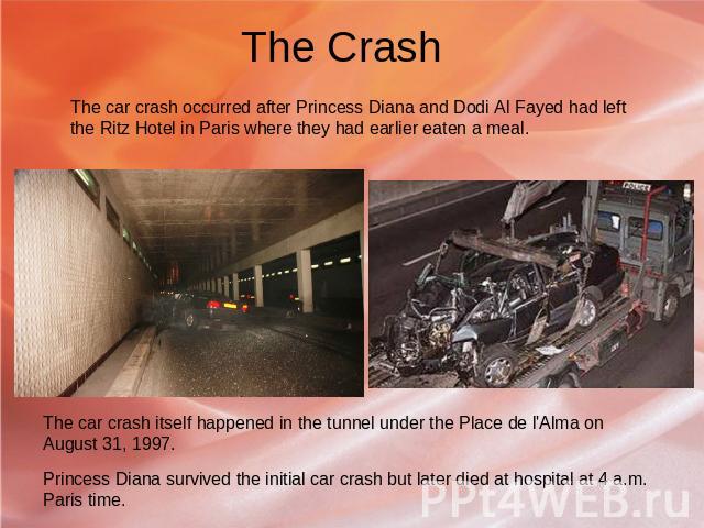 The Crash The car crash occurred after Princess Diana and Dodi Al Fayed had left the Ritz Hotel in Paris where they had earlier eaten a meal. The car crash itself happened in the tunnel under the Place de l'Alma on August 31, 1997. Princess Diana su…