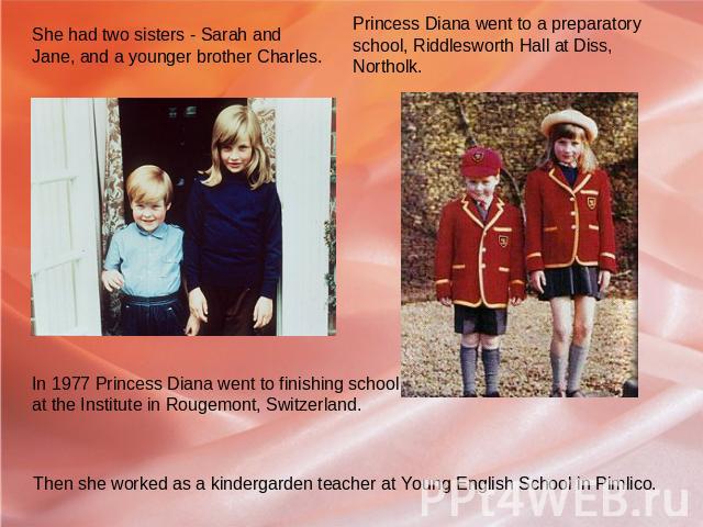 She had two sisters - Sarah and Jane, and a younger brother Charles. In 1977 Princess Diana went to finishing school at the Institute in Rougemont, Switzerland. Then she worked as a kindergarden teacher at Young English School in Pimlico. Princess D…